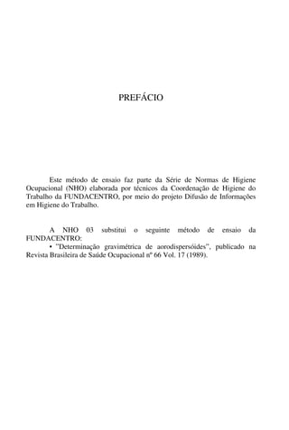 PREFÁCIO
Este método de ensaio faz parte da Série de Normas de Higiene
Ocupacional (NHO) elaborada por técnicos da Coordenação de Higiene do
Trabalho da FUNDACENTRO, por meio do projeto Difusão de Informações
em Higiene do Trabalho.
A NHO 03 substitui o seguinte método de ensaio da
FUNDACENTRO:
• ”Determinação gravimétrica de aorodispersóides”, publicado na
Revista Brasileira de Saúde Ocupacional nº 66 Vol. 17 (1989).
 