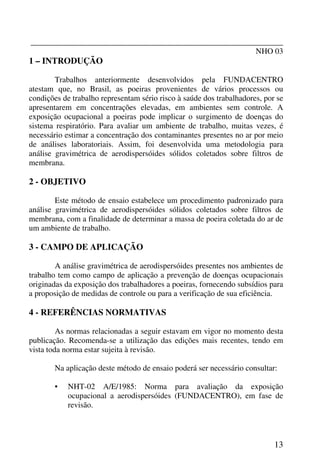 _______________________________________________________________
NHO 03
13
1 – INTRODUÇÃO
Trabalhos anteriormente desenvolvidos pela FUNDACENTRO
atestam que, no Brasil, as poeiras provenientes de vários processos ou
condições de trabalho representam sério risco à saúde dos trabalhadores, por se
apresentarem em concentrações elevadas, em ambientes sem controle. A
exposição ocupacional a poeiras pode implicar o surgimento de doenças do
sistema respiratório. Para avaliar um ambiente de trabalho, muitas vezes, é
necessário estimar a concentração dos contaminantes presentes no ar por meio
de análises laboratoriais. Assim, foi desenvolvida uma metodologia para
análise gravimétrica de aerodispersóides sólidos coletados sobre filtros de
membrana.
2 - OBJETIVO
Este método de ensaio estabelece um procedimento padronizado para
análise gravimétrica de aerodispersóides sólidos coletados sobre filtros de
membrana, com a finalidade de determinar a massa de poeira coletada do ar de
um ambiente de trabalho.
3 - CAMPO DE APLICAÇÃO
A análise gravimétrica de aerodispersóides presentes nos ambientes de
trabalho tem como campo de aplicação a prevenção de doenças ocupacionais
originadas da exposição dos trabalhadores a poeiras, fornecendo subsídios para
a proposição de medidas de controle ou para a verificação de sua eficiência.
4 - REFERÊNCIAS NORMATIVAS
As normas relacionadas a seguir estavam em vigor no momento desta
publicação. Recomenda-se a utilização das edições mais recentes, tendo em
vista toda norma estar sujeita à revisão.
Na aplicação deste método de ensaio poderá ser necessário consultar:
• NHT-02 A/E/1985: Norma para avaliação da exposição
ocupacional a aerodispersóides (FUNDACENTRO), em fase de
revisão.
 