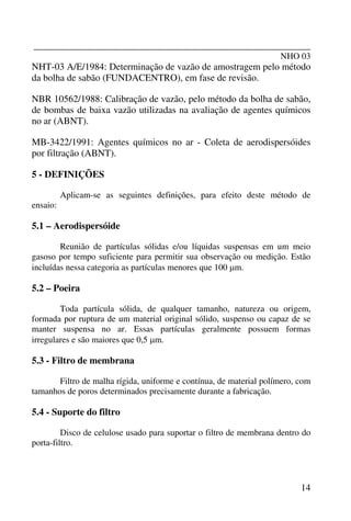 _______________________________________________________________
NHO 03
14
NHT-03 A/E/1984: Determinação de vazão de amostragem pelo método
da bolha de sabão (FUNDACENTRO), em fase de revisão.
NBR 10562/1988: Calibração de vazão, pelo método da bolha de sabão,
de bombas de baixa vazão utilizadas na avaliação de agentes químicos
no ar (ABNT).
MB-3422/1991: Agentes químicos no ar - Coleta de aerodispersóides
por filtração (ABNT).
5 - DEFINIÇÕES
Aplicam-se as seguintes definições, para efeito deste método de
ensaio:
5.1 – Aerodispersóide
Reunião de partículas sólidas e/ou líquidas suspensas em um meio
gasoso por tempo suficiente para permitir sua observação ou medição. Estão
incluídas nessa categoria as partículas menores que 100 µm.
5.2 – Poeira
Toda partícula sólida, de qualquer tamanho, natureza ou origem,
formada por ruptura de um material original sólido, suspenso ou capaz de se
manter suspensa no ar. Essas partículas geralmente possuem formas
irregulares e são maiores que 0,5 µm.
5.3 - Filtro de membrana
Filtro de malha rígida, uniforme e contínua, de material polímero, com
tamanhos de poros determinados precisamente durante a fabricação.
5.4 - Suporte do filtro
Disco de celulose usado para suportar o filtro de membrana dentro do
porta-filtro.
 