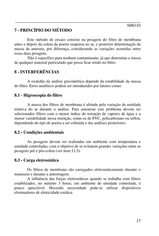 _______________________________________________________________
NHO 03
17
7 - PRINCÍPIO DO MÉTODO
Este método de ensaio consiste na pesagem do filtro de membrana
antes e depois da coleta da poeira suspensa no ar, e posterior determinação da
massa da amostra, por diferença, considerando as variações ocorridas entre
essas duas pesagens.
Não é específico para nenhum contaminante, já que determina a massa
de qualquer material particulado que possa ficar retido no filtro.
8 - INTERFERÊNCIAS
A exatidão da análise gravimétrica depende da estabilidade da massa
do filtro. Erros analíticos podem ser introduzidos por fatores como:
8.1 - Higroscopia do filtro
A massa dos filtros de membrana é afetada pela variação da umidade
relativa do ar durante a análise. Para amenizar este problema devem ser
selecionados filtros com o menor índice de retenção de vapores de água e a
menor variabilidade nessa retenção, como os de PVC, policarbonato ou teflon,
dependendo do tipo de poeira a ser coletada e das análises posteriores.
8.2 - Condições ambientais
As pesagens devem ser realizadas em ambiente com temperatura e
umidade controladas, com o objetivo de se evitarem grandes variações entre as
pesagens pré e pós-coleta (ver item 11.3).
8.3 - Carga eletrostática
Os filtros de membrana são carregados eletrostaticamente durante o
manuseio e durante a amostragem.
A influência das forças eletrostáticas quando se trabalha com filtros
estabilizados, no mínimo 3 horas, em ambiente de umidade controlada, é
pouco apreciável. Havendo necessidade pode-se utilizar dispositivos
eliminadores de eletricidade estática.
 