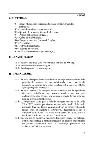 _______________________________________________________________
NHO 03
18
9 - MATERIAIS
9.1- Pinças planas, sem estrias nas bordas e sem propriedades
magnéticas.
9.2 - Haste de madeira, vidro ou metal.
9.3 - Suporte de pesagem (triângulo de vidro).
9.4 - Álcool etílico (para limpeza).
9.5 - Caixa de estabilização.
9.6 - Etiquetas adesivas (para codificação).
9.7 - Porta-filtros.
9.8 - Filtros de membrana.
9.9 - Suporte de celulose.
9.10 - Fita teflon ou banda (para vedação).
10 - APARELHAGEM
10.1 - Balança analítica com sensibilidade mínima de 0,01 mg.
10.2 - Manômetro de coluna de água.
10.3 - Bomba portátil de amostragem.
11 - INSTALAÇÕES
11.1 - O local ideal para instalação de uma balança analítica é uma sala
provida de sistema de ar-condicionado com controle da
umidade. A balança deve estar instalada sobre suportes sólidos
que a protejam de vibrações.
11.2 - O local destinado às pesagens deve ser reservado e independente
de outras atividades que possam interferir no seu bom
andamento; evitar locais com incidência direta da luz solar ou
área de circulação de pessoas.
11.3 - A temperatura ótima para a sala de pesagem situa-se na faixa de
20 a 25°C, provida por sistema de ar-condicionado. A faixa de
umidade deve ser fixada considerando-se as características da
região onde se localiza o laboratório. Recomenda-se que a
variação de umidade seja controlada dentro de 10%, entre a
mínima e a máxima, encontrada durante o ano.
11.4 - Recomenda-se o controle periódico das especificações da balança,
como sensibilidade e reprodutibilidade, utilizando um conjunto
de padrões certificados, além de manutenção preventiva por
assistência técnica autorizada.
 