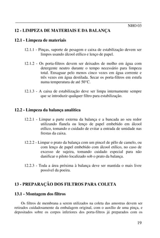 _______________________________________________________________
NHO 03
19
12 - LIMPEZA DE MATERIAIS E DA BALANÇA
12.1 - Limpeza de materiais
12.1.1 - Pinças, suporte de pesagem e caixa de estabilização devem ser
limpos usando álcool etílico e lenço de papel.
12.1.2 - Os porta-filtros devem ser deixados de molho em água com
detergente neutro durante o tempo necessário para limpeza
total. Enxaguar pelo menos cinco vezes em água corrente e
três vezes em água destilada. Secar os porta-filtros em estufa
numa temperatura de até 50°C.
12.1.3 - A caixa de estabilização deve ser limpa internamente sempre
que se introduzir qualquer filtro para estabilização.
12.2 - Limpeza da balança analítica
12.2.1 - Limpar a parte externa da balança e a bancada ao seu redor
utilizando flanela ou lenço de papel embebido em álcool
etílico, tomando o cuidado de evitar a entrada de umidade nas
frestas da caixa.
12.2.2 - Limpar o prato da balança com um pincel de pêlo de camelo, ou
com lenço de papel embebido com álcool etílico, no caso de
excesso de sujeira, tomando cuidado especial para não
danificar o piloto localizado sob o prato da balança.
12.2.3 - Toda a área próxima à balança deve ser mantida o mais livre
possível da poeira.
13 - PREPARAÇÃO DOS FILTROS PARA COLETA
13.1 - Montagem dos filtros
Os filtros de membrana a serem utilizados na coleta das amostras devem ser
retirados cuidadosamente da embalagem original, com o auxílio de uma pinça, e
depositados sobre os corpos inferiores dos porta-filtros já preparados com os
 