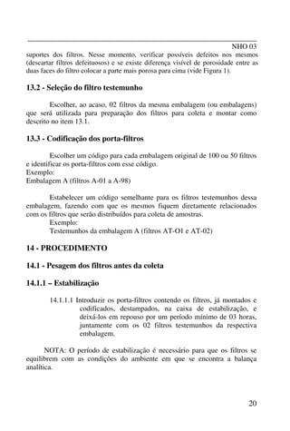 _______________________________________________________________
NHO 03
20
suportes dos filtros. Nesse momento, verificar possíveis defeitos nos mesmos
(descartar filtros defeituosos) e se existe diferença visível de porosidade entre as
duas faces do filtro colocar a parte mais porosa para cima (vide Figura 1).
13.2 - Seleção do filtro testemunho
Escolher, ao acaso, 02 filtros da mesma embalagem (ou embalagens)
que será utilizada para preparação dos filtros para coleta e montar como
descrito no item 13.1.
13.3 - Codificação dos porta-filtros
Escolher um código para cada embalagem original de 100 ou 50 filtros
e identificar os porta-filtros com esse código.
Exemplo:
Embalagem A (filtros A-01 a A-98)
Estabelecer um código semelhante para os filtros testemunhos dessa
embalagem, fazendo com que os mesmos fiquem diretamente relacionados
com os filtros que serão distribuídos para coleta de amostras.
Exemplo:
Testemunhos da embalagem A (filtros AT-O1 e AT-02)
14 - PROCEDIMENTO
14.1 - Pesagem dos filtros antes da coleta
14.1.1 – Estabilização
14.1.1.1 Introduzir os porta-filtros contendo os filtros, já montados e
codificados, destampados, na caixa de estabilização, e
deixá-los em repouso por um período mínimo de 03 horas,
juntamente com os 02 filtros testemunhos da respectiva
embalagem.
NOTA: O período de estabilização é necessário para que os filtros se
equilibrem com as condições do ambiente em que se encontra a balança
analítica.
 