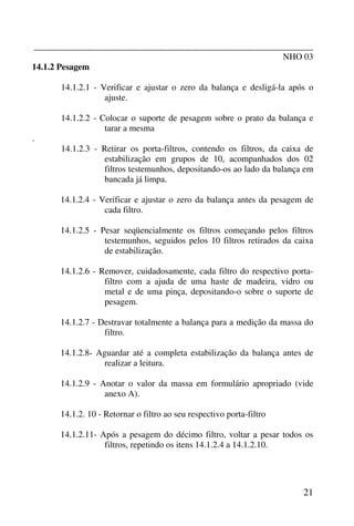 _______________________________________________________________
NHO 03
21
14.1.2 Pesagem
14.1.2.1 - Verificar e ajustar o zero da balança e desligá-la após o
ajuste.
14.1.2.2 - Colocar o suporte de pesagem sobre o prato da balança e
tarar a mesma
.
14.1.2.3 - Retirar os porta-filtros, contendo os filtros, da caixa de
estabilização em grupos de 10, acompanhados dos 02
filtros testemunhos, depositando-os ao lado da balança em
bancada já limpa.
14.1.2.4 - Verificar e ajustar o zero da balança antes da pesagem de
cada filtro.
14.1.2.5 - Pesar seqüencialmente os filtros começando pelos filtros
testemunhos, seguidos pelos 10 filtros retirados da caixa
de estabilização.
14.1.2.6 - Remover, cuidadosamente, cada filtro do respectivo porta-
filtro com a ajuda de uma haste de madeira, vidro ou
metal e de uma pinça, depositando-o sobre o suporte de
pesagem.
14.1.2.7 - Destravar totalmente a balança para a medição da massa do
filtro.
14.1.2.8- Aguardar até a completa estabilização da balança antes de
realizar a leitura.
14.1.2.9 - Anotar o valor da massa em formulário apropriado (vide
anexo A).
14.1.2. 10 - Retornar o filtro ao seu respectivo porta-filtro
14.1.2.11- Após a pesagem do décimo filtro, voltar a pesar todos os
filtros, repetindo os itens 14.1.2.4 a 14.1.2.10.
 