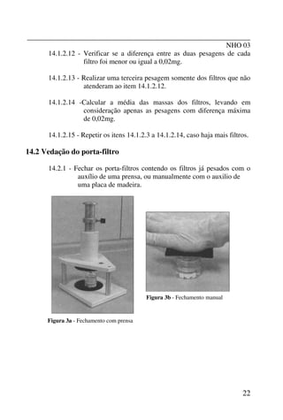 _______________________________________________________________
NHO 03
22
14.1.2.12 - Verificar se a diferença entre as duas pesagens de cada
filtro foi menor ou igual a 0,02mg.
14.1.2.13 - Realizar uma terceira pesagem somente dos filtros que não
atenderam ao item 14.1.2.12.
14.1.2.14 -Calcular a média das massas dos filtros, levando em
consideração apenas as pesagens com diferença máxima
de 0,02mg.
14.1.2.15 - Repetir os itens 14.1.2.3 a 14.1.2.14, caso haja mais filtros.
14.2 Vedação do porta-filtro
14.2.1 - Fechar os porta-filtros contendo os filtros já pesados com o
auxílio de uma prensa, ou manualmente com o auxilio de
uma placa de madeira.
Figura 3a - Fechamento com prensa
Figura 3b - Fechamento manual
 