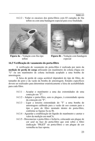 _______________________________________________________________
NHO 03
23
14.2.2 - Vedar os encaixes dos porta-filtros com 03 camadas de fita
teflon ou com uma bandagem especial para essa finalidade.
Figura 4a – Vedação com fita tipo
teflon
Figura 4b – Vedação com bandagem
especial
14.3 Verificação de vazamento do porta-filtro
A verificação de vazamento do porta-filtro é realizada por meio da
medição de perda de carga utilizando um manômetro de coluna d'água em
"U" ou um manômetro de coluna inclinada acoplado a uma bomba de
amostragem.
A faixa de perda de carga aceitável dependerá do tipo de filtro, do
tamanho do poro e da vazão da bomba de amostragem. Estudos específicos
devem ser realizados para determinar estatisticamente a faixa de aceitabilidade
para cada filtro.
14.3.1 - Acoplar o manômetro a uma das extremidades de uma
conecção em "T".
14.3.2 - Adaptar o porta-filtro, sem os plugues, à extremidade oposta
da conecção em "T".
14.3.3 - Ligar a terceira extremidade do "T" a uma bomba de
amostragem calibrada para a vazão de uso comum para o
tipo e poro do filtro montado dentro do porta-filtro,
conforme as figuras 5a ou 5b.
14.3.4 - Aguardar a estabilização do líquido do manômetro e anotar o
valor da medição em mmCA.
14.3.5 - Desconectar o porta-filtro e fechá-lo, colocando um plugue de
cor azul na face do porta-filtro que está sobre o filtro
(indicação "INLET" no porta-filtro) e um plugue de cor
vermelha na face oposta.
 