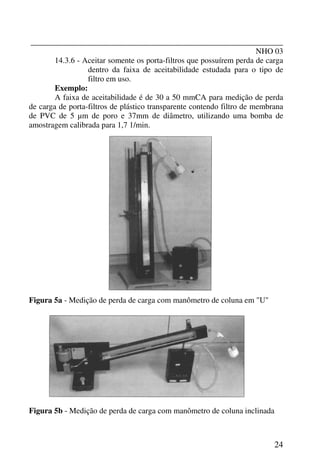 _______________________________________________________________
NHO 03
24
14.3.6 - Aceitar somente os porta-filtros que possuírem perda de carga
dentro da faixa de aceitabilidade estudada para o tipo de
filtro em uso.
Exemplo:
A faixa de aceitabilidade é de 30 a 50 mmCA para medição de perda
de carga de porta-filtros de plástico transparente contendo filtro de membrana
de PVC de 5 µm de poro e 37mm de diâmetro, utilizando uma bomba de
amostragem calibrada para 1,7 1/min.
Figura 5a - Medição de perda de carga com manômetro de coluna em "U"
Figura 5b - Medição de perda de carga com manômetro de coluna inclinada
 