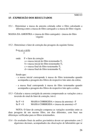 _______________________________________________________________
NHO 03
26
15 - EXPRESSÃO DOS RESULTADOS
15.1 - Determinar a massa da amostra coletada sobre o filtro calculando a
diferença entre a massa do filtro carregado e a massa do filtro virgem.
MASSA DA AMOSTRA = (massa do filtro carregado) - (massa do filtro
virgem)
15.2 - Determinar o fator de correção das pesagens da seguinte forma:
F=(c-a) + (d-b)
2
onde: F = fator de correção
a = massa inicial do filtro testemunho T1
b = massa inicial do filtro testemunho T2
c = massa final do filtro testemunho T1
d = massa final do filtro testemunho T2
Sendo que:
- a massa inicial corresponde à massa do filtro testemunho quando
acompanha a pesagem dos filtros do respectivo lote antes da coleta;
- a massa final corresponde à massa do filtro testemunho quando
acompanha a pesagem dos filtros do respectivo lote após a coleta.
15.3 - Calcular a massa corrigida da amostra compensando as variações com a
inversão do sinal do fator de correção, isto é:
Se F > 0 MASSA CORRIGIDA = (massa da amostra) - F
Se F < 0 MASSA CORRIGIDA = (massa da amostra) + F
NOTA: O fator de correção compensa as variações ocorridas entre as
duas pesagens de um mesmo filtro, em dias diferentes, com base nas
diferenças verificadas para os filtros testemunhos.
15.4 - Os resultados finais da análise gravimétrica devem ser apresentados com 2
algarismos decimais, acompanhados das observações de laboratório que se
 