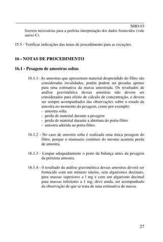 _______________________________________________________________
NHO 03
27
fizerem necessárias para a perfeita interpretação dos dados fornecidos (vide
anexo C).
15.5 - Verificar indicações das notas de procedimento para as exceções.
16 - NOTAS DE PROCEDIMENTO
16.1 - Pesagem de amostras soltas
16.1.1- As amostras que apresentam material desprendido do filtro são
consideradas invalidadas, porém podem ser pesadas apenas
para uma estimativa da massa amostrada. Os resultados de
análise gravimétrica dessas amostras não devem ser
considerados para efeito de cálculo de concentração, e devem
ser sempre acompanhados das observações sobre o estado da
amostra no momento da pesagem, como por exemplo:
- amostra solta
- perda de material durante a pesagem
- perda de material durante a abertura do porta-filtro
- amostra aderida ao porta-filtro.
16.1.2 - No caso de amostra solta é realizada uma única pesagem do
filtro, porque o manuseio contínuo do mesmo acarreta perda
de amostra.
16.1.3 - Limpar adequadamente o prato da balança antes da pesagem
da próxima amostra.
16.1.4 - 0 resultado da análise gravimétrica dessas amostras deverá ser
fornecido com um número inteiro, sem algarismos decimais,
para massas superiores a l mg e com um algarismo decimal
para massas inferiores a 1 mg; deve ainda, ser acompanhado
da observação de que se trata de uma estimativa de massa.
 