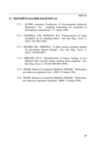 _______________________________________________________________
NHO 03
28
17 - REFERÊNCIAS BIBLIOGRÁFICAS
17.1 - ACGIH, American Conference of Governmental Industrial
Hygienists. "Air sampling instruments for evaluation of
atmospheric contaminants". 7ª edição 1989.
17.2 - CHARELL, P.R., HAWLEY. R.E. "Characteristics of water
adsorption on air sampling filters". Am. Ind. Hyg. Assoc. J.
42(5): 353-360 (1981).
17.3 - FRAZEE, PR.; TIRONI,G. "A filter cassete assembly method
for preventing bypass leakage". Am. Ind. Hyg. Assoc. J.
48(2): 176180(1987).
17.4 - HEEVER, D.J.V. "Quantification of bypass leakage in two
different filter cassetes during welding fume sampling". Am.
Ind. Hyg. Assoc. J. 55(10): 966-969 (1994).
17.5 - NIOSH. Manual of Analytical Methods (NMAM). "Particulates
not otherwise regulated, total - 0500", 4ª edição 1994.
17.6 - NIOSH. Manual of Analytical Methods (NMAM). "Particulates
not otherwise regulated, respirable - 0600", 4ª edição 1994.
 