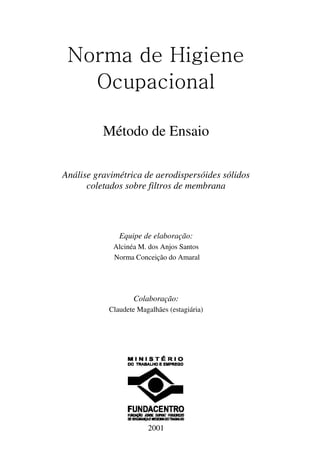 Norma de Higiene
Ocupacional
Método de Ensaio
Análise gravimétrica de aerodispersóides sólidos
coletados sobre filtros de membrana
Equipe de elaboração:
Alcinéa M. dos Anjos Santos
Norma Conceição do Amaral
Colaboração:
Claudete Magalhães (estagiária)
2001
 