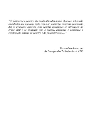 "Os pulmões e o cérebro são muito atacados nesses obreiros, sobretudo
os pulmões que aspiram, junto com o ar, exalações minerais, resultando
daí os primeiros agravos, pois aquelas emanações se introduzem no
órgão vital e se misturam com o sangue, alterando e arruinado a
constituição natural do cérebro e do fluído nervoso..... "
Bernardino Ramazzini
As Doenças dos Trabalhadores, 1700
 