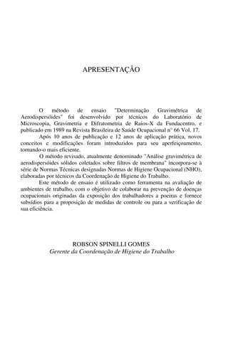 APRESENTAÇÃO
O método de ensaio "Determinação Gravimétrica de
Aerodispersóides" foi desenvolvido por técnicos do Laboratório de
Microscopia, Gravimetria e Difratometria de Raios-X da Fundacentro, e
publicado em 1989 na Revista Brasileira de Saúde Ocupacional n° 66 Vol. 17.
Após 10 anos de publicação e 12 anos de aplicação prática, novos
conceitos e modificações foram introduzidos para seu aperfeiçoamento,
tornando-o mais eficiente.
O método revisado, atualmente denominado "Análise gravimétrica de
aerodispersóides sólidos coletados sobre filtros de membrana" incorpora-se à
série de Normas Técnicas designadas Normas de Higiene Ocupacional (NHO),
elaboradas por técnicos da Coordenação de Higiene do Trabalho.
Este método de ensaio é utilizado como ferramenta na avaliação de
ambientes de trabalho, com o objetivo de colaborar na prevenção de doenças
ocupacionais originadas da exposição dos trabalhadores a poeiras e fornece
subsídios para a proposição de medidas de controle ou para a verificação de
sua eficiência.
ROBSON SPINELLI GOMES
Gerente da Coordenação de Higiene do Trabalho
 