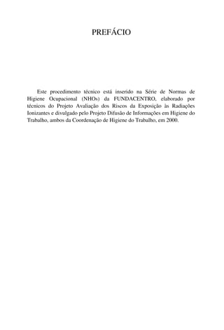 PREFÁCIO
Este procedimento técnico está inserido na Série de Normas de
Higiene Ocupacional (NHOs) da FUNDACENTRO, elaborado por
técnicos do Projeto Avaliação dos Riscos da Exposição às Radiações
Ionizantes e divulgado pelo Projeto Difusão de Informações em Higiene do
Trabalho, ambos da Coordenação de Higiene do Trabalho, em 2000.
 