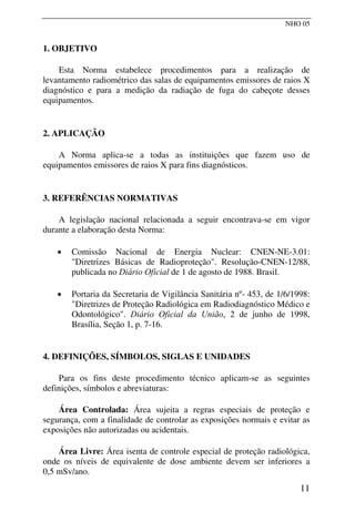 NHO 05
1. OBJETIVO
Esta Norma estabelece procedimentos para a realização de
levantamento radiométrico das salas de equipamentos emissores de raios X
diagnóstico e para a medição da radiação de fuga do cabeçote desses
equipamentos.
2. APLICAÇÃO
A Norma aplica-se a todas as instituições que fazem uso de
equipamentos emissores de raios X para fins diagnósticos.
3. REFERÊNCIAS NORMATIVAS
A legislação nacional relacionada a seguir encontrava-se em vigor
durante a elaboração desta Norma:
• Comissão Nacional de Energia Nuclear: CNEN-NE-3.01:
"Diretrizes Básicas de Radioproteção". Resolução-CNEN-12/88,
publicada no Diário Oficial de 1 de agosto de 1988. Brasil.
• Portaria da Secretaria de Vigilância Sanitária nº- 453, de 1/6/1998:
"Diretrizes de Proteção Radiológica em Radiodiagnóstico Médico e
Odontológico". Diário Oficial da União, 2 de junho de 1998,
Brasília, Seção 1, p. 7-16.
4. DEFINIÇÕES, SÍMBOLOS, SIGLAS E UNIDADES
Para os fins deste procedimento técnico aplicam-se as seguintes
definições, símbolos e abreviaturas:
Área Controlada: Área sujeita a regras especiais de proteção e
segurança, com a finalidade de controlar as exposições normais e evitar as
exposições não autorizadas ou acidentais.
Área Livre: Área isenta de controle especial de proteção radiológica,
onde os níveis de equivalente de dose ambiente devem ser inferiores a
0,5 mSv/ano.
11
 