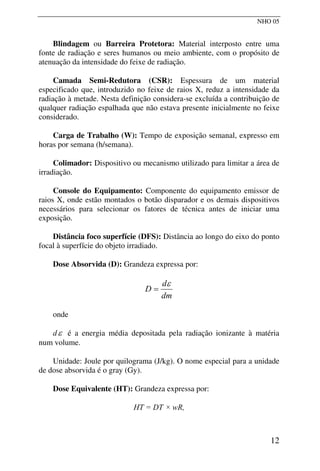 NHO 05
Blindagem ou Barreira Protetora: Material interposto entre uma
fonte de radiação e seres humanos ou meio ambiente, com o propósito de
atenuação da intensidade do feixe de radiação.
Camada Semi-Redutora (CSR): Espessura de um material
especificado que, introduzido no feixe de raios X, reduz a intensidade da
radiação à metade. Nesta definição considera-se excluída a contribuição de
qualquer radiação espalhada que não estava presente inicialmente no feixe
considerado.
Carga de Trabalho (W): Tempo de exposição semanal, expresso em
horas por semana (h/semana).
Colimador: Dispositivo ou mecanismo utilizado para limitar a área de
irradiação.
Console do Equipamento: Componente do equipamento emissor de
raios X, onde estão montados o botão disparador e os demais dispositivos
necessários para selecionar os fatores de técnica antes de iniciar uma
exposição.
Distância foco superfície (DFS): Distância ao longo do eixo do ponto
focal à superfície do objeto irradiado.
Dose Absorvida (D): Grandeza expressa por:
dm
d
D
ε
=
onde
dε é a energia média depositada pela radiação ionizante à matéria
num volume.
Unidade: Joule por quilograma (J/kg). O nome especial para a unidade
de dose absorvida é o gray (Gy).
Dose Equivalente (HT): Grandeza expressa por:
HT = DT × wR,
12
 