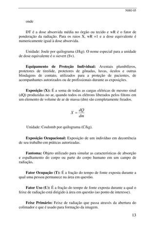 NHO 05
onde
DT é a dose absorvida média no órgão ou tecido e wR é o fator de
ponderação da radiação. Para os raios X, wR =1 e a dose equivalente é
numericamente igual à dose absorvida.
Unidade: Joule por quilograma (J/kg). O nome especial para a unidade
de dose equivalente é o sievert (Sv).
Equipamento de Proteção Individual: Aventais plumbíferos,
protetores de tireóide, protetores de gônadas, luvas, óculos e outras
blindagens de contato, utilizados para a proteção de pacientes, de
acompanhantes autorizados ou de profissionais durante as exposições.
Exposição (X): É a soma de todas as cargas elétricas de mesmo sinal
(dQ) produzidas no ar, quando todos os elétrons liberados pelos fótons em
um elemento de volume de ar de massa (dm) são completamente freados.
dm
dQ
X =
Unidade: Coulomb por quilograma (C/kg).
Exposição Ocupacional: Exposição de um indivíduo em decorrência
de seu trabalho em práticas autorizadas.
Fantoma: Objeto utilizado para simular as características de absorção
e espalhamento do corpo ou parte do corpo humano em um campo de
radiação.
Fator Ocupação (T): É a fração do tempo de fonte exposta durante a
qual uma pessoa permanece na área em questão.
Fator Uso (U): É a fração do tempo de fonte exposta durante a qual o
feixe de radiação está dirigido à área em questão (ao ponto de interesse).
Feixe Primário: Feixe de radiação que passa através da abertura do
colimador e que é usado para formação da imagem.
13
 