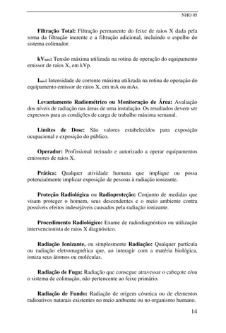 NHO 05
Filtração Total: Filtração permanente do feixe de raios X dada pela
soma da filtração inerente e a filtração adicional, incluindo o espelho do
sistema colimador.
kVmáx: Tensão máxima utilizada na rotina de operação do equipamento
emissor de raios X, em kVp.
Imáx: Intensidade de corrente máxima utilizada na rotina de operação do
equipamento emissor de raios X, em mA ou mAs.
Levantamento Radiométrico ou Monitoração de Área: Avaliação
dos níveis de radiação nas áreas de uma instalação. Os resultados devem ser
expressos para as condições de carga de trabalho máxima semanal.
Limites de Dose: São valores estabelecidos para exposição
ocupacional e exposição do público.
Operador: Profissional treinado e autorizado a operar equipamentos
emissores de raios X.
Prática: Qualquer atividade humana que implique ou possa
potencialmente implicar exposição de pessoas à radiação ionizante.
Proteção Radiológica ou Radioproteção: Conjunto de medidas que
visam proteger o homem, seus descendentes e o meio ambiente contra
possíveis efeitos indesejáveis causados pela radiação ionizante.
Procedimento Radiológico: Exame de radiodiagnóstico ou utilização
intervencionista de raios X diagnóstico.
Radiação Ionizante, ou simplesmente Radiação: Qualquer partícula
ou radiação eletromagnética que, ao interagir com a matéria biológica,
ioniza seus átomos ou moléculas.
Radiação de Fuga: Radiação que consegue atravessar o cabeçote e/ou
o sistema de colimação, não pertencente ao feixe primário.
Radiação de Fundo: Radiação de origem cósmica ou de elementos
radioativos naturais existentes no meio ambiente ou no organismo humano.
14
 