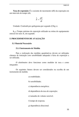 NHO 05
Taxa de exposição: É o cociente do incremento (dX) da exposição em
um intervalo de tempo (dt).
dt
dX
X =
•
Unidade: Coulomb por quilograma por segundo (C/kg s).
tmáx: Tempo máximo de exposição utilizado na rotina do equipamento
emissor de raios X, em segundo.
5. PROCEDIMENTOS DE AVALIAÇÃO
5.1 Material Necessário
5.1.1 Instrumento de Medida
Para a realização das medidas quantitativas devem ser utilizadas
câmaras de ionização com sensibilidade adequada à faixa de exposição a
ser utilizada.
O eletrômetro deve funcionar como medidor de taxa e como
integrador.
Os seguintes fatores devem ser considerados na escolha de um
instrumento de medida:
a) estabilidade;
b) sensibilidade;
c) dependência energética;
d) dependência da taxa de exposição;
e) tamanho do volume sensível;
f) tempo de resposta;
g) dependência direcional.
16
 