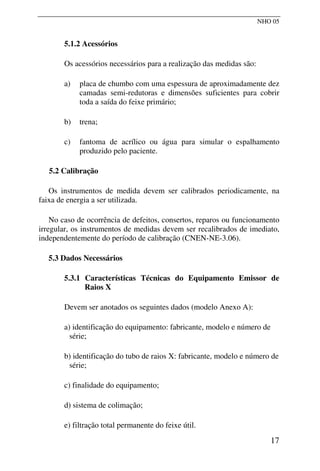 NHO 05
5.1.2 Acessórios
Os acessórios necessários para a realização das medidas são:
a) placa de chumbo com uma espessura de aproximadamente dez
camadas semi-redutoras e dimensões suficientes para cobrir
toda a saída do feixe primário;
b) trena;
c) fantoma de acrílico ou água para simular o espalhamento
produzido pelo paciente.
5.2 Calibração
Os instrumentos de medida devem ser calibrados periodicamente, na
faixa de energia a ser utilizada.
No caso de ocorrência de defeitos, consertos, reparos ou funcionamento
irregular, os instrumentos de medidas devem ser recalibrados de imediato,
independentemente do período de calibração (CNEN-NE-3.06).
5.3 Dados Necessários
5.3.1 Características Técnicas do Equipamento Emissor de
Raios X
Devem ser anotados os seguintes dados (modelo Anexo A):
a) identificação do equipamento: fabricante, modelo e número de
série;
b) identificação do tubo de raios X: fabricante, modelo e número de
série;
c) finalidade do equipamento;
d) sistema de colimação;
e) filtração total permanente do feixe útil.
17
 