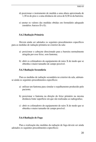 NHO 05
d) posicionar o instrumento de medida a uma altura aproximada de
1,30 m do piso e a uma distância de cerca de 0,30 m da barreira;
e) anotar os valores das medidas obtidas em formulário adequado
(modelos Anexos D e E).
5.6.2 Radiação Primária
Devem ainda ser adotados os seguintes procedimentos específicos
para as medidas de radiação primária no exterior da sala:
a) posicionar o cabeçote direcionado para a barreira normalmente
atingida por esse feixe, sem fantoma;
b) abrir os colimadores do equipamento de raios X de modo que se
obtenha o maior tamanho de campo possível.
5.6.3 Radiação Secundária
Para as medidas de radiação secundária no exterior da sala, adotam-
se ainda os seguintes procedimentos específicos:
a) utilizar um fantoma para simular o espalhamento produzido pelo
paciente;
b) posicionar o fantoma na direção do feixe primário na mesma
distância fonte superfície em que são realizadas as radiografias;
c) abrir os colimadores do equipamento de raios X de modo que se
obtenha o maior tamanho de campo possível.
5.6.4 Radiação de Fuga
Para a realização das medidas da radiação de fuga devem ser ainda
adotados os seguintes procedimentos específicos:
20
 