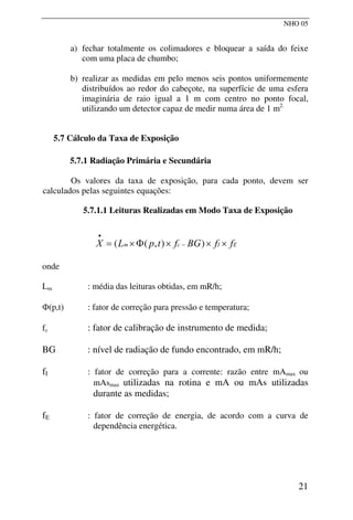 NHO 05
a) fechar totalmente os colimadores e bloquear a saída do feixe
com uma placa de chumbo;
b) realizar as medidas em pelo menos seis pontos uniformemente
distribuídos ao redor do cabeçote, na superfície de uma esfera
imaginária de raio igual a 1 m com centro no ponto focal,
utilizando um detector capaz de medir numa área de 1 m2.
5.7 Cálculo da Taxa de Exposição
5.7.1 Radiação Primária e Secundária
Os valores da taxa de exposição, para cada ponto, devem ser
calculados pelas seguintes equações:
5.7.1.1 Leituras Realizadas em Modo Taxa de Exposição
E
I
c
m f
f
BG
f
t
p
L
X ×
×
×
Φ
×
= −
•
)
)
,
(
(
onde
Lm : média das leituras obtidas, em mR/h;
Φ(p,t) : fator de correção para pressão e temperatura;
fc : fator de calibração de instrumento de medida;
BG : nível de radiação de fundo encontrado, em mR/h;
fI : fator de correção para a corrente: razão entre mAmax ou
mAsmax utilizadas na rotina e mA ou mAs utilizadas
durante as medidas;
fE : fator de correção de energia, de acordo com a curva de
dependência energética.
21
 
