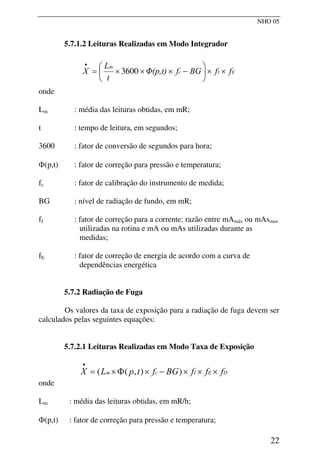 NHO 05
5.7.1.2 Leituras Realizadas em Modo Integrador
E
I
c
m
f
f
BG
f
Φ(p,t)
t
L
X ×
×
⎟
⎠
⎞
⎜
⎝
⎛
−
×
×
×
=
•
3600
onde
Lm : média das leituras obtidas, em mR;
t : tempo de leitura, em segundos;
3600 : fator de conversão de segundos para hora;
Φ(p,t) : fator de correção para pressão e temperatura;
fc : fator de calibração do instrumento de medida;
BG : nível de radiação de fundo, em mR;
fI : fator de correção para a corrente: razão entre mAmáx ou mAsmax
utilizadas na rotina e mA ou mAs utilizadas durante as
medidas;
fE : fator de correção de energia de acordo com a curva de
dependências energética
5.7.2 Radiação de Fuga
Os valores da taxa de exposição para a radiação de fuga devem ser
calculados pelas seguintes equações:
5.7.2.1 Leituras Realizadas em Modo Taxa de Exposição
D
E
I
c
m f
f
f
BG
f
t
p
L
X ×
×
×
−
×
Φ
×
=
•
)
)
,
(
(
onde
Lm : média das leituras obtidas, em mR/h;
Φ(p,t) : fator de correção para pressão e temperatura;
22
 