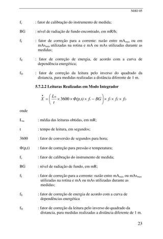 NHO 05
fc : fator de calibração do instrumento de medida;
BG : nível de radiação de fundo encontrado, em mR/h;
fI : fator de correção para a corrente: razão entre mAmax ou em
mAsmáx utilizadas na rotina e mA ou mAs utilizadas durante as
medidas;
fE : fator de correção de energia, de acordo com a curva de
dependência energética;
fD : fator de correção da leitura pelo inverso do quadrado da
distancia, para medidas realizadas a distância diferente de 1 m.
5.7.2.2 Leituras Realizadas em Modo Integrador
D
E
I
c
m
f
f
f
BG
f
Φ(p,t)
t
L
X ×
×
×
⎟
⎠
⎞
⎜
⎝
⎛
−
×
×
×
=
•
3600
onde
Lm : média das leituras obtidas, em mR;
t : tempo de leitura, em segundos;
3600 : fator de conversão de segundos para hora;
Φ(p,t) : fator de correção para pressão e temperatura;
fc : fator de calibração do instrumento de medida;
BG : nível de radiação de fundo, em mR;
fI : fator de correção para a corrente: razão entre mAmáx ou mAsmax
utilizadas na rotina e mA ou mAs utilizadas durante as
medidas;
fE : fator de correção de energia de acordo com a curva de
dependências energética
fD : fator de correção da leitura pelo inverso do quadrado da
distancia, para medidas realizadas a distância diferente de 1 m.
23
 