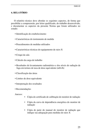 NHO 05
6. RELATÓRIO
O relatório técnico deve abordar os seguintes aspectos, de forma que
possibilite a compreensão, por leitor qualificado, do trabalho desenvolvido,
e documentar os aspectos da presente Norma que foram utilizados no
estudo:
• Identificação do estabelecimento
• Características do instrumento de medida
• Procedimentos de medidas utilizados
• Características técnicas do equipamento de raios X
• Croqui da sala
• Cálculo da carga de trabalho
• Resultados do levantamento radiométrico e dos níveis de radiação de
fuga em termos de taxa de dose equivalente (mSv/h)
• Classificação das áreas
• Limites de dose equivalente
• Interpretação dos resultados
• Recomendações
Anexos:
• Cópia do certificado de calibração do monitor de radiação
• Cópia da curva de dependência energética do monitor de
radiação
• Cópia de parte do manual do monitor de radiação que
indique sua adequação para medidas de raios X
25
 