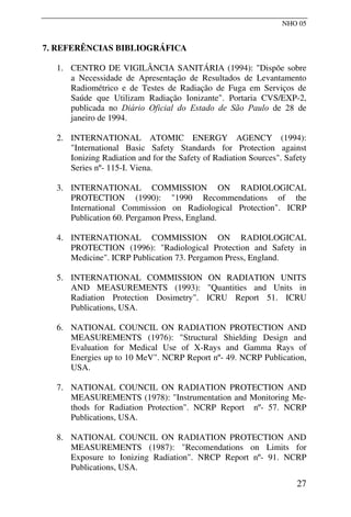 NHO 05
7. REFERÊNCIAS BIBLIOGRÁFICA
1. CENTRO DE VIGILÂNCIA SANITÁRIA (1994): "Dispõe sobre
a Necessidade de Apresentação de Resultados de Levantamento
Radiométrico e de Testes de Radiação de Fuga em Serviços de
Saúde que Utilizam Radiação Ionizante". Portaria CVS/EXP-2,
publicada no Diário Oficial do Estado de São Paulo de 28 de
janeiro de 1994.
2. INTERNATIONAL ATOMIC ENERGY AGENCY (1994):
"International Basic Safety Standards for Protection against
Ionizing Radiation and for the Safety of Radiation Sources". Safety
Series nº- 115-I. Viena.
3. INTERNATIONAL COMMISSION ON RADIOLOGICAL
PROTECTION (1990): "1990 Recommendations of the
International Commission on Radiological Protection". ICRP
Publication 60. Pergamon Press, England.
4. INTERNATIONAL COMMISSION ON RADIOLOGICAL
PROTECTION (1996): "Radiological Protection and Safety in
Medicine". ICRP Publication 73. Pergamon Press, England.
5. INTERNATIONAL COMMISSION ON RADIATION UNITS
AND MEASUREMENTS (1993): "Quantities and Units in
Radiation Protection Dosimetry". ICRU Report 51. ICRU
Publications, USA.
6. NATIONAL COUNCIL ON RADIATION PROTECTION AND
MEASUREMENTS (1976): "Structural Shielding Design and
Evaluation for Medical Use of X-Rays and Gamma Rays of
Energies up to 10 MeV". NCRP Report nº- 49. NCRP Publication,
USA.
7. NATIONAL COUNCIL ON RADIATION PROTECTION AND
MEASUREMENTS (1978): "Instrumentation and Monitoring Me-
thods for Radiation Protection". NCRP Report nº- 57. NCRP
Publications, USA.
8. NATIONAL COUNCIL ON RADIATION PROTECTION AND
MEASUREMENTS (1987): "Recomendations on Limits for
Exposure to Ionizing Radiation". NRCP Report nº- 91. NCRP
Publications, USA.
27
 