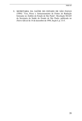 NHO 05
9. SECRETARIA DA SAÚDE DO ESTADO DE SÃO PAULO
(1994): "Uso, Posse e Armazenamento de Fontes de Radiação
Ionizante no Âmbito do Estado de São Paulo". Resolução SS-625
da Secretaria da Saúde do Estado de São Paulo, publicada no
Diário Oficial de 14 de dezembro de 1994, Seção I, p. 13-5.
28
 