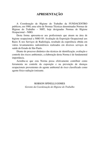 APRESENTAÇÃO
A Coordenação de Higiene do Trabalho da FUNDACENTRO
publicou, em 1980, uma série de Normas Técnicas denominadas Normas de
Higiene do Trabalho – NHT, hoje designadas Normas de Higiene
Ocupacional – NHO.
Desta forma apresenta-se aos profissionais que atuam na área de
higiene ocupacional a NHO 05: Avaliação da Exposição Ocupacional aos
Raios X nos Serviços de Radiologia, resultado da experiência obtida em
vários levantamentos radiométricos realizados em diversos serviços de
saúde do Estado de São Paulo.
Diante do processo dinâmico das técnicas de identificação, avaliação e
controle dos riscos ambientais, a elaboração desta Norma é de fundamental
importância.
Acredita-se que esta Norma possa efetivamente contribuir como
ferramenta no controle da exposição e na prevenção de doenças
ocupacionais provenientes do agente ambiental de risco classificado como
agente físico radiação ionizante.
ROBSON SPINELLI GOMES
Gerente da Coordenação de Higiene do Trabalho
 