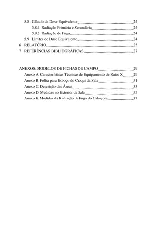 5.8 Cálculo da Dose Equivalente 24
5.8.1 Radiação Primária e Secundária 24
5.8.2 Radiação de Fuga 24
5.9 Limites de Dose Equivalente 24
6 RELATÓRIO 25
7 REFERÊNCIAS BIBLIOGRÁFICAS 27
ANEXOS: MODELOS DE FICHAS DE CAMPO 29
Anexo A. Características Técnicas de Equipamento de Raios X 29
Anexo B. Folha para Esboço do Croqui da Sala 31
Anexo C. Descrição das Áreas 33
Anexo D. Medidas no Exterior da Sala 35
Anexo E. Medidas da Radiação de Fuga do Cabeçote 37
 