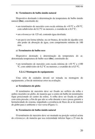 NHO 06
b) Termômetro de bulbo úmido natural
Dispositivo destinado à determinação da temperatura de bulbo úmido
natural (tbn), constituído de:
• um termômetro de mercúrio com escala mínima de +10 ºC a +50 ºC,
com subdivisões de 0,2 ºC ou menores, e exatidão de ± 0,5 ºC;
• um erlenmeyer de 125 ml, contendo água destilada;
• um pavio em forma tubular, na cor branca, de tecido de algodão com
alto poder de absorção de água, com comprimento mínimo de 100
mm.
c) Termômetro de bulbo seco
Dispositivo destinado à determinação da temperatura do ar,
denominada temperatura de bulbo seco (tbs), constituído de:
• um termômetro de mercúrio com escala mínima de +10 ºC a +100
ºC, com subdivisões de 0,2 ºC ou menores, e exatidão de ± 0,5 ºC.
5.2.1.2 Montagem do equipamento
Uma série de cuidados deverá ser tomada na montagem do
equipamento, a fim de minimizar erros na avaliação.
a) Termômetro de globo
O termômetro de mercúrio deve ser fixado no orifício da rolha e
ambos inseridos no globo, de maneira que o centro do bulbo do termômetro
fique posicionado no centro da esfera. A rolha deve ser fixada no globo
com certa pressão, a fim de que não se solte durante o uso e possa garantir a
hermeticidade do sistema, impedindo a existência de fluxo de ar do interior
do globo para o ambiente e vice-versa (Figura 1).
b) Termômetro de bulbo úmido natural
O termômetro de mercúrio deve ser montado na posição vertical acima
do erlenmeyer, de maneira que usa extremidade inferior fique a 25 mm da
20
 