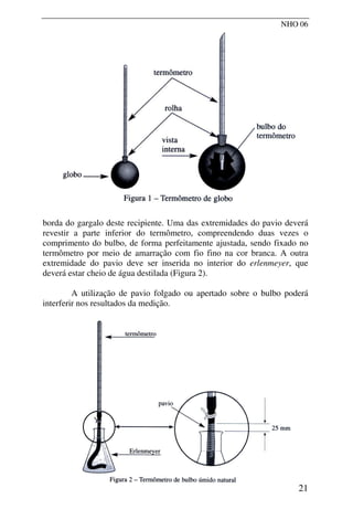NHO 06
borda do gargalo deste recipiente. Uma das extremidades do pavio deverá
revestir a parte inferior do termômetro, compreendendo duas vezes o
comprimento do bulbo, de forma perfeitamente ajustada, sendo fixado no
termômetro por meio de amarração com fio fino na cor branca. A outra
extremidade do pavio deve ser inserida no interior do erlenmeyer, que
deverá estar cheio de água destilada (Figura 2).
A utilização de pavio folgado ou apertado sobre o bulbo poderá
interferir nos resultados da medição.
21
 