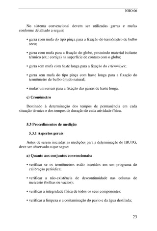 NHO 06
No sistema convencional devem ser utilizadas garras e mufas
conforme detalhado a seguir:
• garra com mufa do tipo pinça para a fixação do termômetro de bulbo
seco;
• garra com mufa para a fixação do globo, possuindo material isolante
térmico (ex.: cortiça) na superfície de contato com o globo;
• garra sem mufa com haste longa para a fixação do erlenmeyer;
• garra sem mufa do tipo pinça com haste longa para a fixação do
termômetro de bulbo úmido natural;
• mufas universais para a fixação das garras de haste longa.
c) Cronômetro
Destinado à determinação dos tempos de permanência em cada
situação térmica e dos tempos de duração de cada atividade física.
5.3 Procedimentos de medição
5.3.1 Aspectos gerais
Antes de serem iniciadas as medições para a determinação do IBUTG,
deve ser observado o que segue:
a) Quanto aos conjuntos convencionais:
• verificar se os termômetros estão inseridos em um programa de
calibração periódica;
• verificar a não-existência de descontinuidade nas colunas de
mercúrio (bolhas ou vazios);
• verificar a integridade física de todos os seus componentes;
• verificar a limpeza e a contaminação do pavio e da água destilada;
23
 