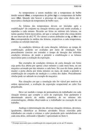 NHO 06
As temperaturas a serem medidas são a temperatura de bulbo
úmido natural (tbn), a temperatura de globo (tg) e a temperatura de bulbo
seco (tbs). Quando não houver a presença de carga solar direta não é
necessária a medição da temperatura de bulbo seco.
As leituras das temperaturas devem ser iniciadas após a
estabilização* do conjunto na situação térmica que está sendo avaliada, e
repetidas a cada minuto. Deverão ser feitas no mínimo três leituras, ou
tantas quantas forem necessárias, até que a variação entre elas esteja dentro
de um intervalo de ±0,2 ºC. Os valores a serem atribuídos ao tg, ao tbs e ao
tbn corresponderão às médias das leituras, respectivas a cada temperatura,
contidas no referido intervalo.
As condições térmicas de curta duração, inferiores ao tempo de
estabilização, poderão ser avaliadas por meio de simulação. Este
procedimento consiste em estender o tempo de duração das referidas
condições térmicas, de modo a permitir a estabilização e as leituras
necessárias para a avaliação da exposição.
São exemplos de condições térmicas de curta duração um forno
cuja porta fica aberta por apenas cinco minutos a cada meia hora, ou um
maçarico acionado por dez minutos a cada hora. No caso do forno, pode-se
manter a porta aberta por trinta minutos ou mais, de modo a permitir a
estabilização do conjunto de medição e a coleta dos dados. Procedimento
similar pode ser adotado no exemplo do maçarico.
Nas situações em que a simulação não for viável por motivos de
ordem operacional, a avaliação da exposição ocupacional ao calor fica
prejudicada.
Deve ser medido o tempo de permanência do trabalhador em cada
situação térmica que compõe o ciclo de exposição. Este parâmetro é
determinado através da média aritmética de no mínimo três
cronometragens, obtidas observando-se o trabalhador na execução do seu
trabalho.
Análogo à determinação das diversas situações térmicas, devemos,
igualmente, identificar as distintas atividades físicas exercidas pelo
trabalhador em estudo e estimar o calor produzido pelo metabolismo em
cada uma delas, utilizando o Quadro 1 apresentado no Item 4.
__________________
* O tempo necessário para a estabilização do conjunto pode ser de até 25 minutos.
26
 
