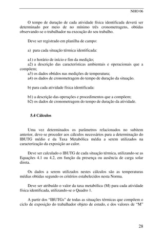 NHO 06
O tempo de duração de cada atividade física identificada deverá ser
determinado por meio de no mínimo três cronometragens, obtidas
observando-se o trabalhador na execução do seu trabalho.
Deve ser registrado em planilha de campo:
a) para cada situação térmica identificada:
a1) o horário de início e fim da medição;
a2) a descrição das características ambientais e operacionais que a
compõem;
a3) os dados obtidos nas medições de temperatura;
a4) os dados de cronometragem do tempo de duração da situação.
b) para cada atividade física identificada:
b1) a descrição das operações e procedimentos que a compõem;
b2) os dados de cronometragem do tempo de duração da atividade.
5.4 Cálculos
Uma vez determinados os parâmetros relacionados no subitem
anterior, deve-se proceder aos cálculos necessários para a determinação do
IBUTG médio e da Taxa Metabólica média a serem utilizados na
caracterização da exposição ao calor.
Deve ser calculado o IBUTG de cada situação térmica, utilizando-se as
Equações 4.1 ou 4.2, em função da presença ou ausência de carga solar
direta.
Os dados a serem utilizados nestes cálculos são as temperaturas
médias obtidas segundo os critérios estabelecidos nesta Norma.
Deve ser atribuído o valor da taxa metabólica (M) para cada atividade
física identificada, utilizando-se o Quadro 1.
A partir dos “IBUTGs” de todas as situações térmicas que compõem o
ciclo de exposição do trabalhador objeto de estudo, e dos valores de “M”
28
 