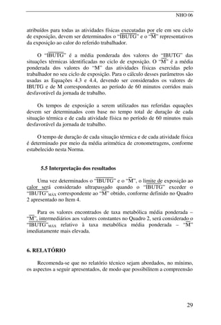 NHO 06
atribuídos para todas as atividades físicas executadas por ele em seu ciclo
de exposição, devem ser determinados o “IBUTG” e o “M” representativos
da exposição ao calor do referido trabalhador.
O “IBUTG” é a média ponderada dos valores do “IBUTG” das
situações térmicas identificadas no ciclo de exposição. O “M” é a média
ponderada dos valores do “M” das atividades físicas exercidas pelo
trabalhador no seu ciclo de exposição. Para o cálculo desses parâmetros são
usadas as Equações 4.3 e 4.4, devendo ser considerados os valores de
IBUTG e de M correspondentes ao período de 60 minutos corridos mais
desfavorável da jornada de trabalho.
Os tempos de exposição a serem utilizados nas referidas equações
devem ser determinados com base no tempo total de duração de cada
situação térmica e de cada atividade física no período de 60 minutos mais
desfavorável da jornada de trabalho.
O tempo de duração de cada situação térmica e de cada atividade física
é determinado por meio da média aritmética de cronometragens, conforme
estabelecido nesta Norma.
5.5 Interpretação dos resultados
Uma vez determinados o “IBUTG” e o “M”, o limite de exposição ao
calor será considerado ultrapassado quando o “IBUTG” exceder o
“IBUTG”MÁX correspondente ao “M” obtido, conforme definido no Quadro
2 apresentado no Item 4.
Para os valores encontrados de taxa metabólica média ponderada –
“M”, intermediários aos valores constantes no Quadro 2, será considerado o
“IBUTG”MÁX relativo à taxa metabólica média ponderada – “M”
imediatamente mais elevada.
6. RELATÓRIO
Recomenda-se que no relatório técnico sejam abordados, no mínimo,
os aspectos a seguir apresentados, de modo que possibilitem a compreensão
29
 