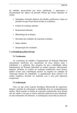 NHO 06
do trabalho desenvolvido por leitor qualificado, e apresentem a
documentação dos tópicos da presente Norma que foram utilizados no
estudo.
• Introdução, incluindo objetivos do trabalho, justificativa e datas ou
períodos em que foram desenvolvidas as avaliações;
• Critério de avaliação adotado;
• Instrumental utilizado;
• Metodologia de avaliação;
• Descrição das condições de exposição avaliadas;
• Dados obtidos;
• Interpretação dos resultados.
7. CONSIDERAÇÕES FINAIS
7.1 Vestimentas
As vestimentas de trabalho e Equipamentos de Proteção Individual
naturalmente interferem nos mecanismos de troca térmica entre o
trabalhador e o ambiente. Nas situações em que o trabalhador utiliza
Equipamentos de Proteção Individual ou roupas especiais, diferenciados
daqueles definidos no critério de avaliação estabelecido nesta Norma,
poderá ocorrer uma contribuição positiva ou negativa na condição de
sobrecarga térmica do trabalhador. A quantificação desta variável é de
caráter complexo, devendo ser analisada caso a caso pelo higienista
ocupacional.
7.2 Aclimatação
Uma vez que existe resposta fisiológica diferenciada do organismo,
durante o período de aclimatação o trabalhador deve ter acompanhamento
médico. Neste período os limites de exposição estabelecidos nesta Norma
não são válidos, visto que os valores máximos admissíveis para trabalhado-
res não aclimatados são inferiores. A aclimatação é necessária no início do
30
 