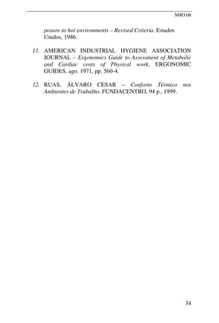 NHO 06
posure to hot environments – Revised Criteria. Estados
Unidos, 1986.
11. AMERICAN INDUSTRIAL HYGIENE ASSOCIATION
JOURNAL – Ergonomics Guide to Assessment of Metabolic
and Cardiac costs of Physical work. ERGONOMIC
GUIDES, ago. 1971, pp. 560-4.
12. RUAS, ÁLVARO CESAR – Conforto Térmico nos
Ambientes de Trabalho. FUNDACENTRO, 94 p., 1999.
34
 