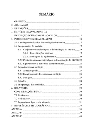 SUMÁRIO
1 OBJETIVO 11
2 APLICAÇÃO 11
3 DEFINIÇÕES 11
4 CRITÉRIO DE AVALIAÇÃO DA
EXPOSIÇÃO OCUPACIONAL AO CALOR 12
5 PROCEDIMENTOS DE AVALIAÇÃO 18
5.1 Abordagem dos locais e das condições de trabalho 18
5.2 Equipamentos de medição 19
5.2.1 Conjunto convencional para a determinação do IBUTG 19
5.2.1.1 Especificações mínimas 19
5.2.1.2 Montagem do equipamento 20
5.2.2 Conjunto não convencional para a determinação do IBUTG 22
5.2.3 Equipamentos e acessórios complementares 22
5.3 Procedimentos de medição 23
5.3.1 Aspectos gerais 23
5.3.2 Posicionamento do conjunto de medição 25
5.3.3 Medições 25
5.4 Cálculos 28
5.5 Interpretação dos resultados 29
6 RELATÓRIO 29
7 CONSIDERAÇÕES FINAIS 30
7.1 Vestimentas 30
7.2 Aclimatação 30
7.3 Reposição de água e sais minerais 31
8 REFERÊNCIAS BIBLIOGRÁFICAS 33
ANEXO A 35
ANEXO B 39
ANEXO C 45
 