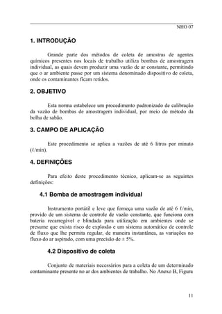 ________________________________________________________
NHO 07
1. INTRODUÇÃO
Grande parte dos métodos de coleta de amostras de agentes
químicos presentes nos locais de trabalho utiliza bombas de amostragem
individual, as quais devem produzir uma vazão de ar constante, permitindo
que o ar ambiente passe por um sistema denominado dispositivo de coleta,
onde os contaminantes ficam retidos.
2. OBJETIVO
Esta norma estabelece um procedimento padronizado de calibração
da vazão de bombas de amostragem individual, por meio do método da
bolha de sabão.
3. CAMPO DE APLICAÇÃO
Este procedimento se aplica a vazões de até 6 litros por minuto
(ℓ/min).
4. DEFINIÇÕES
Para efeito deste procedimento técnico, aplicam-se as seguintes
definições:
4.1 Bomba de amostragem individual
Instrumento portátil e leve que forneça uma vazão de até 6 ℓ/min,
provido de um sistema de controle de vazão constante, que funciona com
bateria recarregável e blindada para utilização em ambientes onde se
presume que exista risco de explosão e um sistema automático de controle
de fluxo que lhe permita regular, de maneira instantânea, as variações no
fluxo do ar aspirado, com uma precisão de ± 5%.
4.2 Dispositivo de coleta
Conjunto de materiais necessários para a coleta de um determinado
contaminante presente no ar dos ambientes de trabalho. No Anexo B, Figura
11
 