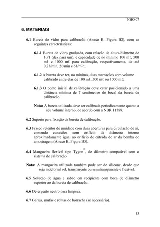 ________________________________________________________
NHO 07
6. MATERIAIS
6.1 Bureta de vidro para calibração (Anexo B, Figura B2), com as
seguintes características:
6.1.1 Bureta de vidro graduada, com relação de altura/diâmetro de
10/1 (dez para um), e capacidade de no mínimo 100 mℓ, 500
mℓ e 1000 mℓ para calibração, respectivamente, de até
0,2ℓ/min, 2ℓ/min e 6ℓ/min;
6.1.2 A bureta deve ter, no mínimo, duas marcações com volume
calibrado entre elas de 100 mℓ, 500 mℓ ou 1000 mℓ;
6.1.3 O ponto inicial de calibração deve estar posicionado a uma
distância mínima de 7 centímetros do bocal da bureta de
calibração.
Nota: A bureta utilizada deve ser calibrada periodicamente quanto a
seu volume interno, de acordo com a NBR 11588.
6.2 Suporte para fixação da bureta de calibração.
6.3 Frasco retentor de umidade com duas aberturas para circulação de ar,
contendo conexões com orifício de diâmetro interno
aproximadamente igual ao orifício de entrada de ar da bomba de
amostragem (Anexo B, Figura B3).
6.4 Mangueira flexível tipo Tygon
®
‚ de diâmetro compatível com o
sistema de calibração.
Nota: A mangueira utilizada também pode ser de silicone, desde que
seja indeformável, transparente ou semitransparente e flexível.
6.5 Solução de água e sabão em recipiente com boca de diâmetro
superior ao da bureta de calibração.
6.6 Detergente neutro para limpeza.
6.7 Garras, mufas e rolhas de borracha (se necessário).
13
 