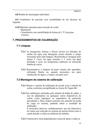 ________________________________________________________
NHO 07
6.8 Bomba de amostragem individual.
6.9 Cronômetro de precisão com sensibilidade de até décimos de
segundo.
6.10 Materiais opcionais para correção de vazão:
. • Barômetro
. • Termômetro com sensibilidade de leitura de 1 ºC (um grau
Celsius).
7. PROCEDIMENTOS DE CALIBRAÇÃO
7.1 Limpeza
7.1.1 As mangueiras, buretas e frascos devem ser deixados de
molho em água com detergente neutro durante o tempo
necessário para total limpeza. Recomenda-se enxaguar pelo
menos 5 vezes em água corrente e 3 vezes em água
destilada e secar em temperatura ambiente ou utilizando
bomba de vácuo.
7.1.2 Recomenda-se a limpeza da parte externa dos aparelhos,
utilizando flanela ou, quando necessário, um pano
umedecido em água e, a seguir, um pano seco.
7.2 Montagem do sistema de calibração
7.2.1 Montar o sistema de calibração de acordo com o método de
coleta, conforme exemplificado no Anexo B, Figura B4.
7.2.2 Em calibrações realizadas pelo método da bolha de sabão, o
uso de adaptadores ou quaisquer outros dispositivos de
coleta, como impingers ou separadores de partículas
precedendo o filtro, podem acarretar um aumento de perda
de carga no sistema, podendo afetar o resultado da
calibração.
É necessário observar, cuidadosamente, que um dispositivo
de coleta seja colocado no sistema da mesma forma como é
usado durante a coleta no ambiente de trabalho.
7.2.3 A bureta deve ficar perpendicular à mesa de apoio e todas as
14
 