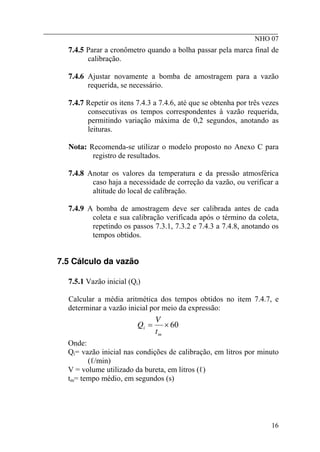 ________________________________________________________
NHO 07
7.4.5 Parar a cronômetro quando a bolha passar pela marca final de
calibração.
7.4.6 Ajustar novamente a bomba de amostragem para a vazão
requerida, se necessário.
7.4.7 Repetir os itens 7.4.3 a 7.4.6, até que se obtenha por três vezes
consecutivas os tempos correspondentes à vazão requerida,
permitindo variação máxima de 0,2 segundos, anotando as
leituras.
Nota: Recomenda-se utilizar o modelo proposto no Anexo C para
registro de resultados.
7.4.8 Anotar os valores da temperatura e da pressão atmosférica
caso haja a necessidade de correção da vazão, ou verificar a
altitude do local de calibração.
7.4.9 A bomba de amostragem deve ser calibrada antes de cada
coleta e sua calibração verificada após o término da coleta,
repetindo os passos 7.3.1, 7.3.2 e 7.4.3 a 7.4.8, anotando os
tempos obtidos.
7.5 Cálculo da vazão
7.5.1 Vazão inicial (Qi)
Calcular a média aritmética dos tempos obtidos no item 7.4.7, e
determinar a vazão inicial por meio da expressão:
60
×
=
m
i
t
V
Q
Onde:
Qi= vazão inicial nas condições de calibração, em litros por minuto
(ℓ/min)
V = volume utilizado da bureta, em litros (ℓ)
tm= tempo médio, em segundos (s)
16
 
