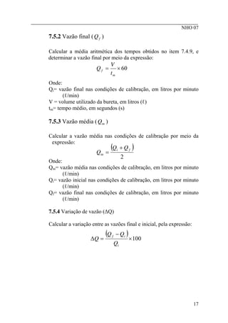 ________________________________________________________
NHO 07
7.5.2 Vazão final ( )
f
Q
Calcular a média aritmética dos tempos obtidos no item 7.4.9, e
determinar a vazão final por meio da expressão:
60
×
=
m
f
t
V
Q
Onde:
Qi= vazão final nas condições de calibração, em litros por minuto
(ℓ/min)
V = volume utilizado da bureta, em litros (ℓ)
tm= tempo médio, em segundos (s)
7.5.3 Vazão média ( )
m
Q
Calcular a vazão média nas condições de calibração por meio da
expressão:
( )
2
f
i
m
Q
Q
Q
+
=
Onde:
Qm= vazão média nas condições de calibração, em litros por minuto
(ℓ/min)
Qi= vazão inicial nas condições de calibração, em litros por minuto
(ℓ/min)
Qf= vazão final nas condições de calibração, em litros por minuto
(ℓ/min)
7.5.4 Variação de vazão (∆Q)
Calcular a variação entre as vazões final e inicial, pela expressão:
( ) 100
×
−
=
∆
i
i
f
Q
Q
Q
Q
17
 