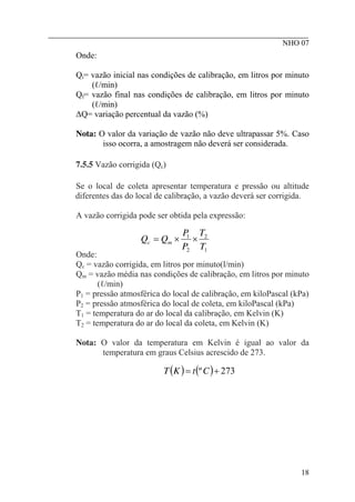 ________________________________________________________
NHO 07
Onde:
Qi= vazão inicial nas condições de calibração, em litros por minuto
(ℓ/min)
Qf= vazão final nas condições de calibração, em litros por minuto
(ℓ/min)
∆Q= variação percentual da vazão (%)
Nota: O valor da variação de vazão não deve ultrapassar 5%. Caso
isso ocorra, a amostragem não deverá ser considerada.
7.5.5 Vazão corrigida (Qc)
Se o local de coleta apresentar temperatura e pressão ou altitude
diferentes das do local de calibração, a vazão deverá ser corrigida.
A vazão corrigida pode ser obtida pela expressão:
1
2
2
1
T
T
P
P
Q
Q m
c ×
×
=
Onde:
Qc = vazão corrigida, em litros por minuto(l/min)
Qm = vazão média nas condições de calibração, em litros por minuto
(ℓ/min)
P1 = pressão atmosférica do local de calibração, em kiloPascal (kPa)
P2 = pressão atmosférica do local de coleta, em kiloPascal (kPa)
T1 = temperatura do ar do local da calibração, em Kelvin (K)
T2 = temperatura do ar do local da coleta, em Kelvin (K)
Nota: O valor da temperatura em Kelvin é igual ao valor da
temperatura em graus Celsius acrescido de 273.
( ) ( ) 273
º +
= C
t
K
T
18
 