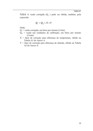 ________________________________________________________
NHO 07
7.5.5.1 A vazão corrigida (Qc ) pode ser obtida, também, pela
expressão:
Y
X
Q
Q m
c ×
×
=
Onde:
Qc = vazão corrigida, em litros por minuto (ℓ/min)
Qm = vazão nas condições de calibração, em litros por minuto
(ℓ/min)
X = fator de correção para diferença de temperatura, obtido na
Tabela A1 do Anexo A
Y = fator de correção para diferença de altitude, obtido na Tabela
A2 do Anexo A.
19
 