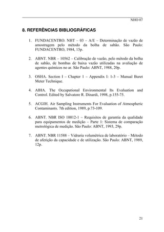 ________________________________________________________
NHO 07
8. REFERÊNCIAS BIBLIOGRÁFICAS
1. FUNDACENTRO. NHT – 03 – A/E – Determinação de vazão de
amostragem pelo método da bolha de sabão. São Paulo:
FUNDACENTRO, 1984, 15p.
2. ABNT. NBR – 10562 – Calibração de vazão, pelo método da bolha
de sabão, de bombas de baixa vazão utilizadas na avaliação de
agentes químicos no ar. São Paulo: ABNT, 1988, 20p.
3. OSHA. Section I – Chapter 1 – Appendix I: 1-3 – Manual Buret
Meter Technique.
4. AIHA. The Occupational Environmental Its Evaluation and
Control. Edited by Salvatore R. Dinardi, 1998, p.155-75.
5. ACGIH. Air Sampling Instruments For Evaluation of Atmospheric
Contaminants. 7th edition, 1989, p.73-109.
6. ABNT. NBR ISO 10012-1 – Requisitos de garantia da qualidade
para equipamentos de medição – Parte 1: Sistema de comparação
metrológica de medição. São Paulo: ABNT, 1993, 29p.
7. ABNT. NBR 11588 – Vidraria volumétrica de laboratório – Método
de aferição da capacidade e de utilização. São Paulo: ABNT, 1989,
12p.
21
 
